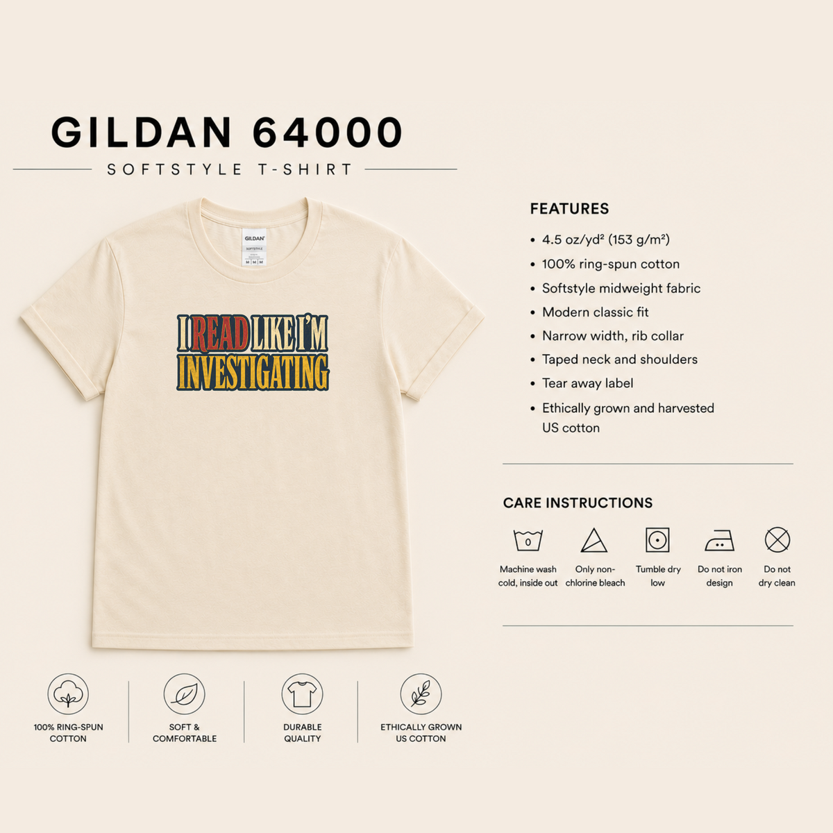 Gildan 64000 Softstyle T-shirt features and care: 4.5 oz/yd² (153 g/m²), 100% ring-spun cotton, lightweight fabric, modern classic fit, rib collar, taped neck and shoulders, tear-away label, ethically grown and harvested US cotton. Machine wash cold inside out; non-chlorine bleach only; tumble dry low; do not iron the design; do not dry clean.