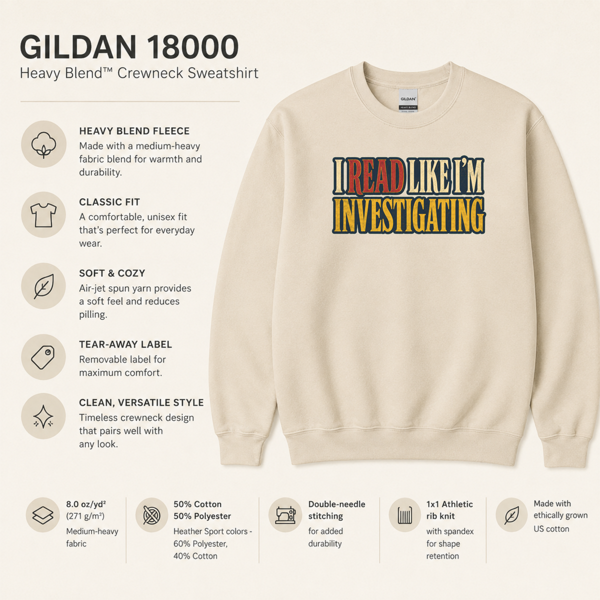 Gildan 18000 Heavy Blend crewneck: 8 oz/yd² (271 g/m²) fleece, classic unisex fit, air-jet yarn for softness and reduced pilling, tear-away label, double-needle stitching and rib knit with spandex. 50% cotton/50% polyester; Heather Sport colors 40% cotton/60% polyester. Made with ethically grown US cotton.